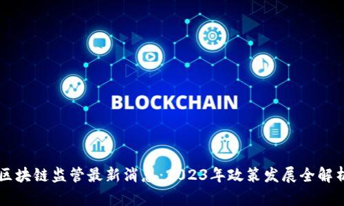 区块链监管最新消息:2023年政策发展全解析
