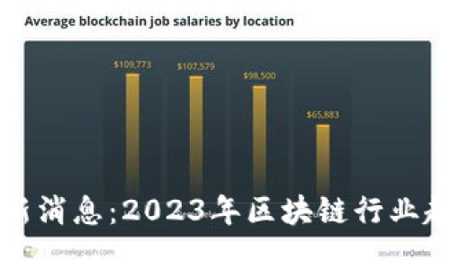 刘峰区块链最新消息：2023年区块链行业趋势与发展动态